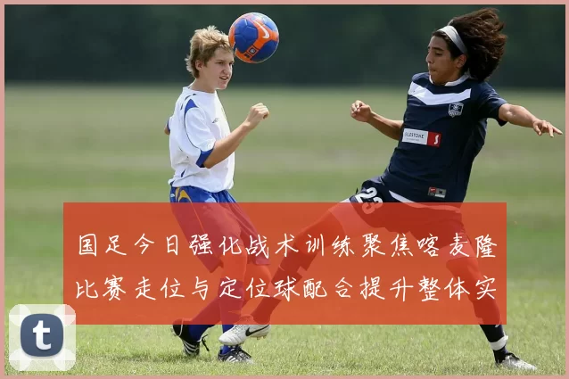 国足今日强化战术训练聚焦喀麦隆比赛走位与定位球配合提升整体实力