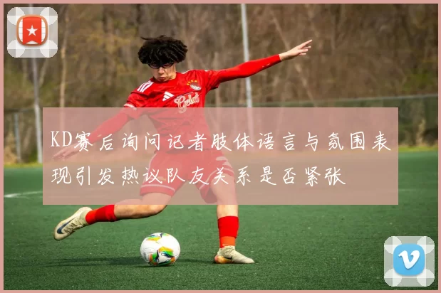 KD赛后询问记者肢体语言与氛围表现引发热议队友关系是否紧张
