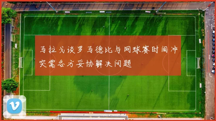 马拉戈谈罗马德比与网球赛时间冲突需各方妥协解决问题