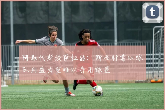阿勒代斯谈萨拉赫：斯洛特需以球队利益为重难以弃用球星