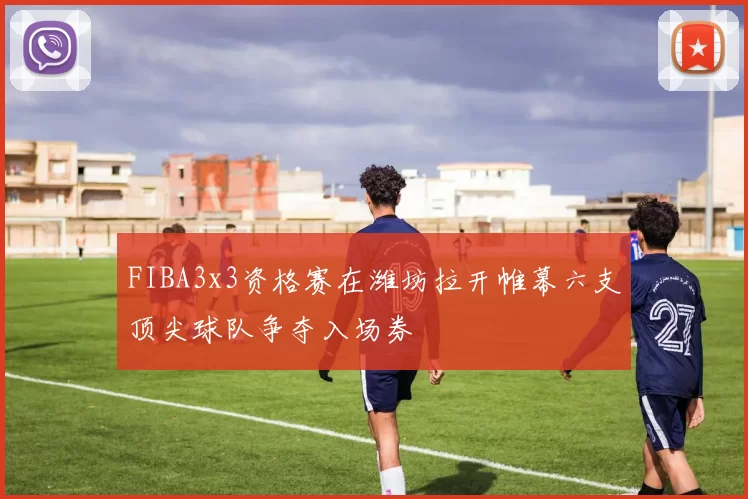 FIBA3x3资格赛在潍坊拉开帷幕六支顶尖球队争夺入场券