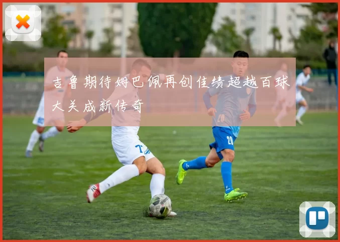 吉鲁期待姆巴佩再创佳绩超越百球大关成新传奇