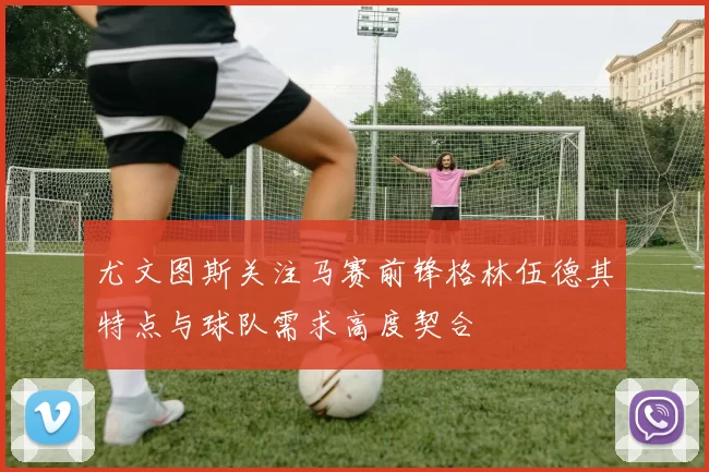 尤文图斯关注马赛前锋格林伍德其特点与球队需求高度契合