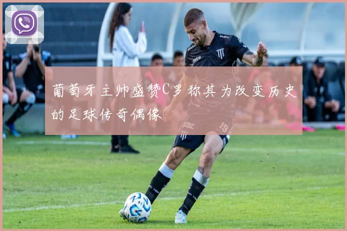 葡萄牙主帅盛赞C罗称其为改变历史的足球传奇偶像