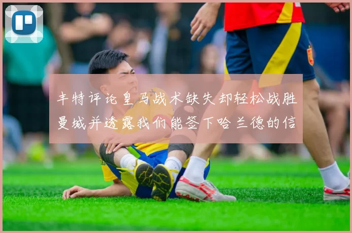 丰特评论皇马战术缺失却轻松战胜曼城并透露我们能签下哈兰德的信心