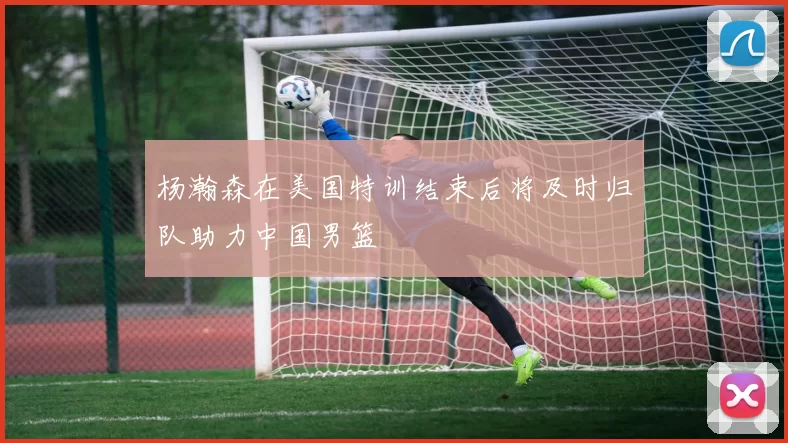 杨瀚森在美国特训结束后将及时归队助力中国男篮