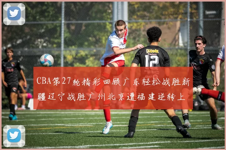 CBA第27轮精彩回顾广东轻松战胜新疆辽宁战胜广州北京遭福建逆转上海击败山东