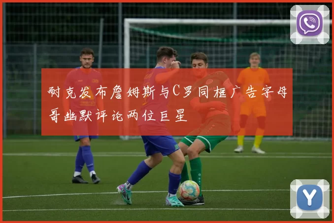 耐克发布詹姆斯与C罗同框广告字母哥幽默评论两位巨星