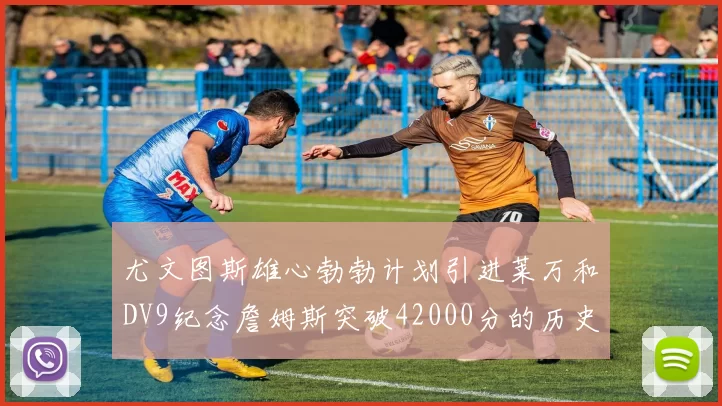 尤文图斯雄心勃勃计划引进莱万和DV9纪念詹姆斯突破42000分的历史时刻