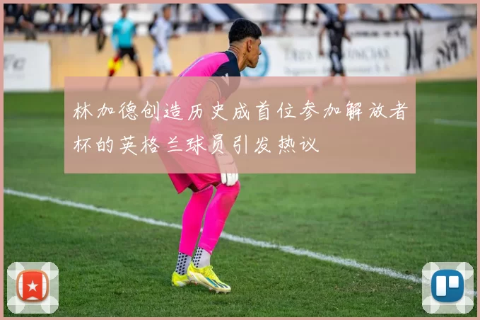 林加德创造历史成首位参加解放者杯的英格兰球员引发热议