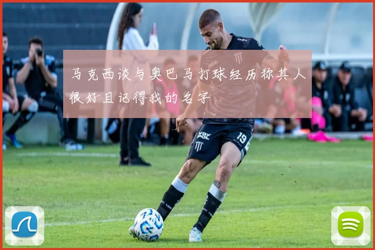 马克西谈与奥巴马打球经历称其人很好且记得我的名字