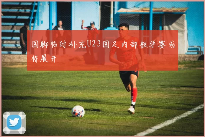 国脚临时补充U23国足内部教学赛或将展开