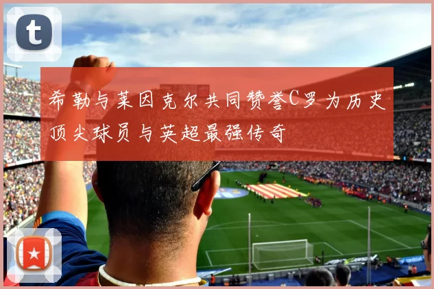 希勒与莱因克尔共同赞誉C罗为历史顶尖球员与英超最强传奇