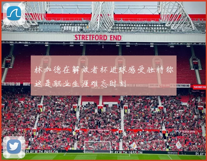 林加德在解放者杯进球感受独特称这是职业生涯难忘时刻