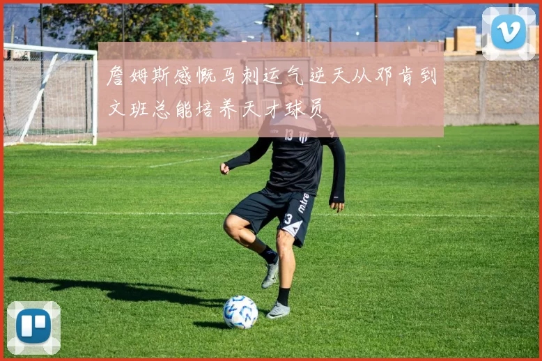 詹姆斯感慨马刺运气逆天从邓肯到文班总能培养天才球员