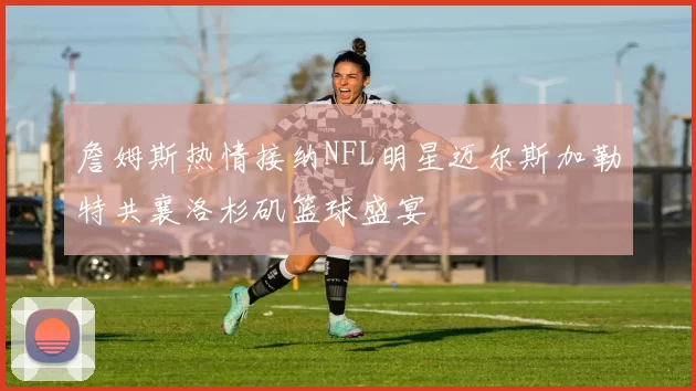 詹姆斯热情接纳NFL明星迈尔斯加勒特共襄洛杉矶篮球盛宴