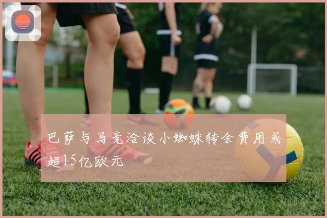 巴萨与马竞洽谈小蜘蛛转会费用或超15亿欧元